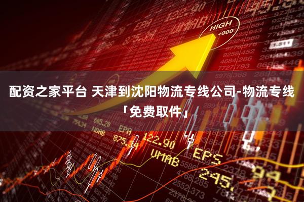 配资之家平台 天津到沈阳物流专线公司-物流专线「免费取件」