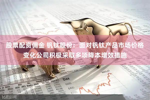 股票配资佣金 钒钛股份：面对钒钛产品市场价格变化公司积极采取多项降本增效措施