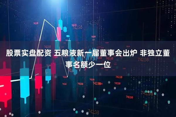 股票实盘配资 五粮液新一届董事会出炉 非独立董事名额少一位