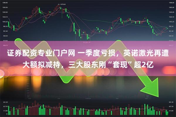 证券配资专业门户网 一季度亏损，英诺激光再遭大额拟减持，三大股东刚“套现”超2亿