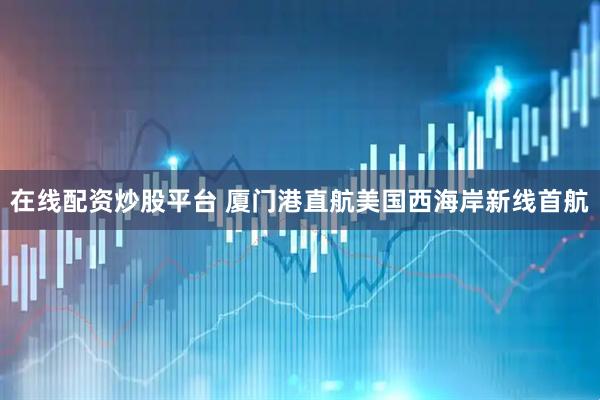 在线配资炒股平台 厦门港直航美国西海岸新线首航