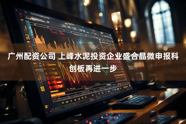 广州配资公司 上峰水泥投资企业盛合晶微申报科创板再进一步