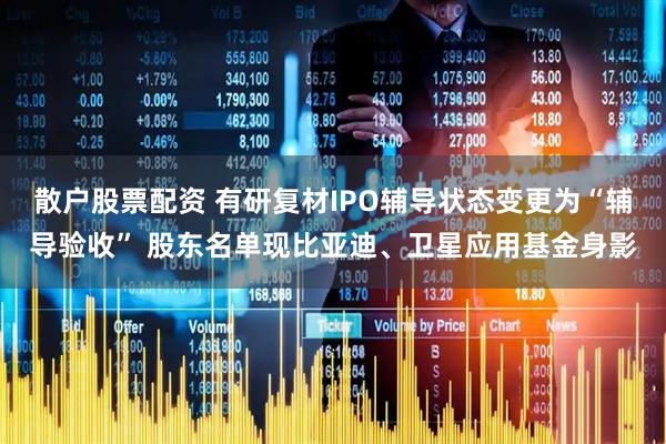 散户股票配资 有研复材IPO辅导状态变更为“辅导验收” 股东名单现比亚迪、卫星应用基金身影