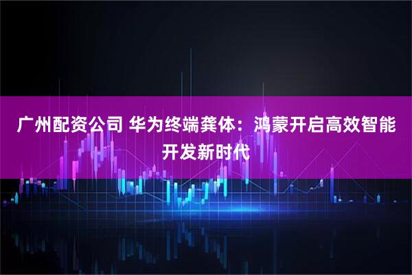 广州配资公司 华为终端龚体：鸿蒙开启高效智能开发新时代