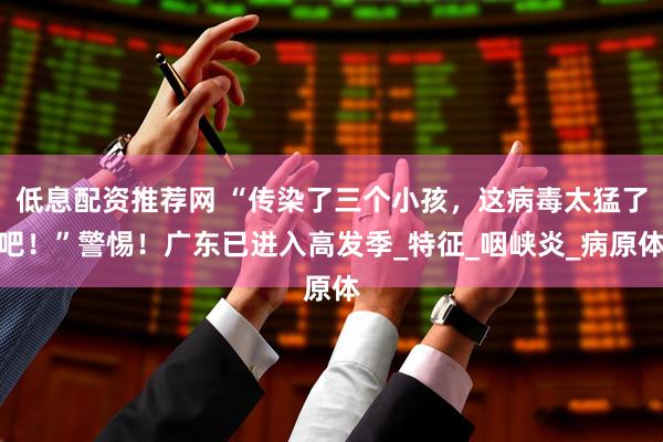 低息配资推荐网 “传染了三个小孩，这病毒太猛了吧！”警惕！广东已进入高发季_特征_咽峡炎_病原体