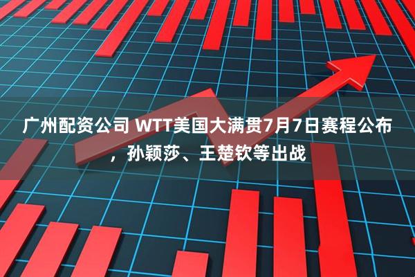 广州配资公司 WTT美国大满贯7月7日赛程公布，孙颖莎、王楚钦等出战