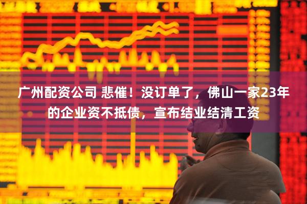 广州配资公司 悲催！没订单了，佛山一家23年的企业资不抵债，宣布结业结清工资