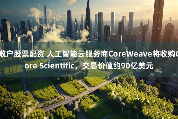 散户股票配资 人工智能云服务商CoreWeave将收购Core Scientific，交易价值约90亿美元
