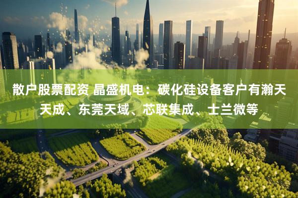 散户股票配资 晶盛机电：碳化硅设备客户有瀚天天成、东莞天域、芯联集成、士兰微等