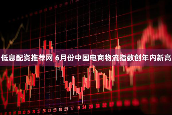 低息配资推荐网 6月份中国电商物流指数创年内新高