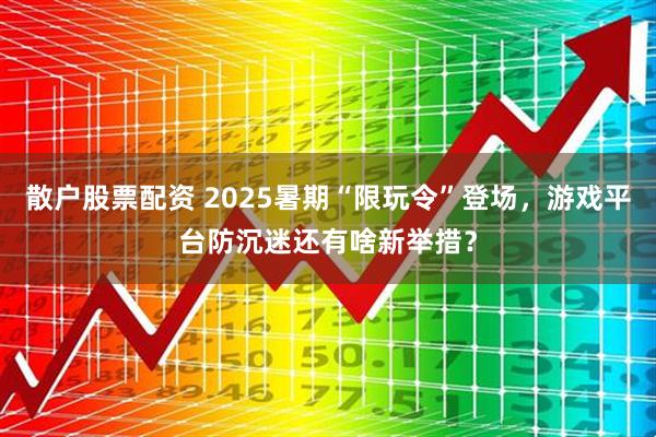 散户股票配资 2025暑期“限玩令”登场，游戏平台防沉迷还有啥新举措？