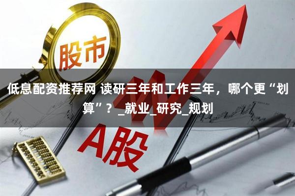低息配资推荐网 读研三年和工作三年，哪个更“划算”？_就业_研究_规划