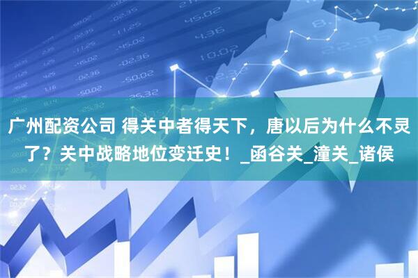 广州配资公司 得关中者得天下，唐以后为什么不灵了？关中战略地位变迁史！_函谷关_潼关_诸侯