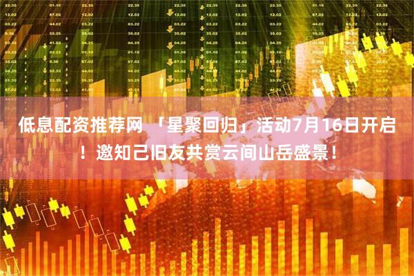 低息配资推荐网 「星聚回归」活动7月16日开启！邀知己旧友共赏云间山岳盛景！