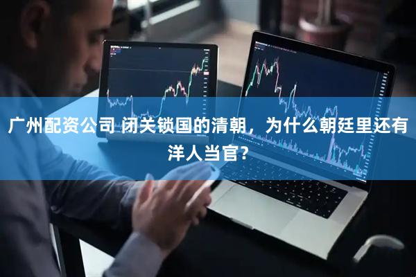广州配资公司 闭关锁国的清朝，为什么朝廷里还有洋人当官？