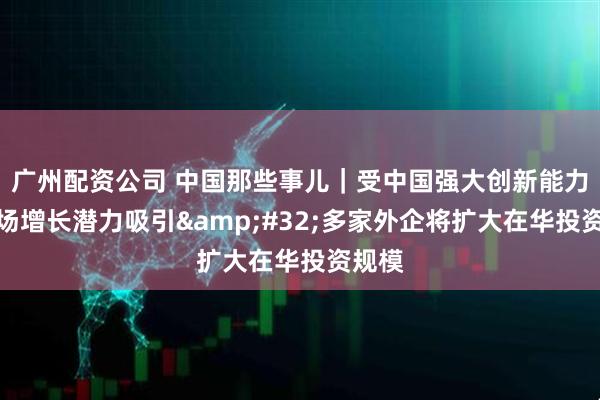广州配资公司 中国那些事儿｜受中国强大创新能力和市场增长潜力吸引&#32;多家外企将扩大在华投资规模
