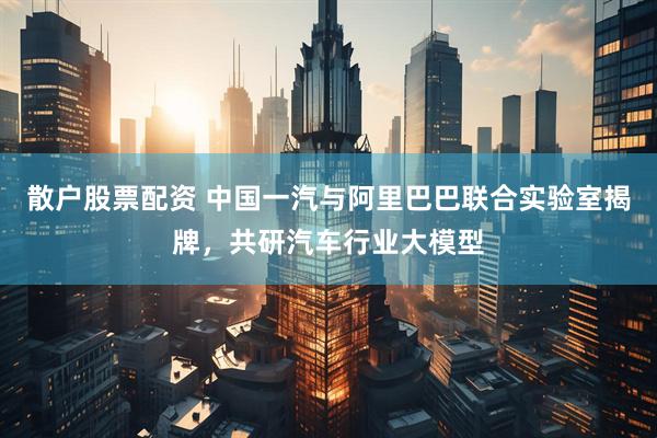散户股票配资 中国一汽与阿里巴巴联合实验室揭牌，共研汽车行业大模型