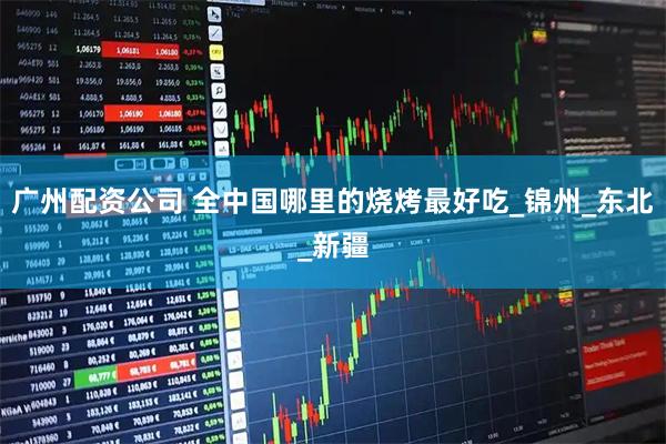 广州配资公司 全中国哪里的烧烤最好吃_锦州_东北_新疆