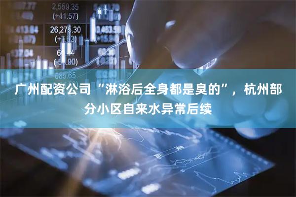 广州配资公司 “淋浴后全身都是臭的”，杭州部分小区自来水异常后续