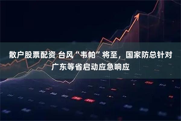 散户股票配资 台风“韦帕”将至，国家防总针对广东等省启动应急响应