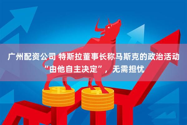 广州配资公司 特斯拉董事长称马斯克的政治活动“由他自主决定”，无需担忧