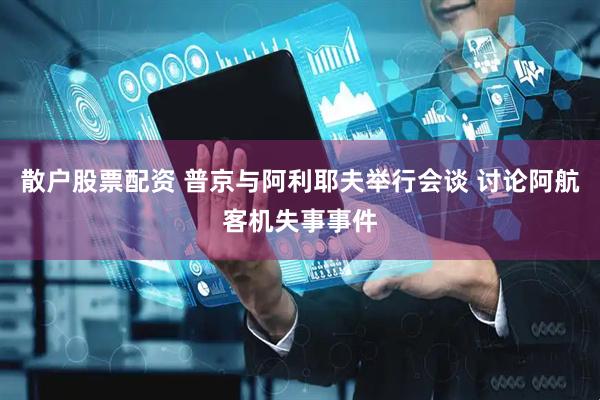 散户股票配资 普京与阿利耶夫举行会谈 讨论阿航客机失事事件