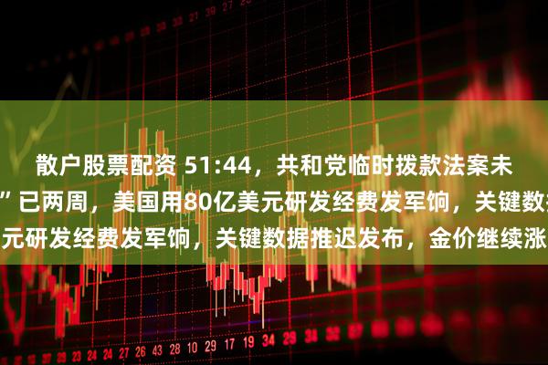 散户股票配资 51:44，共和党临时拨款法案未能获得推进！政府“停摆”已两周，美国用80亿美元研发经费发军饷，关键数据推迟发布，金价继续涨