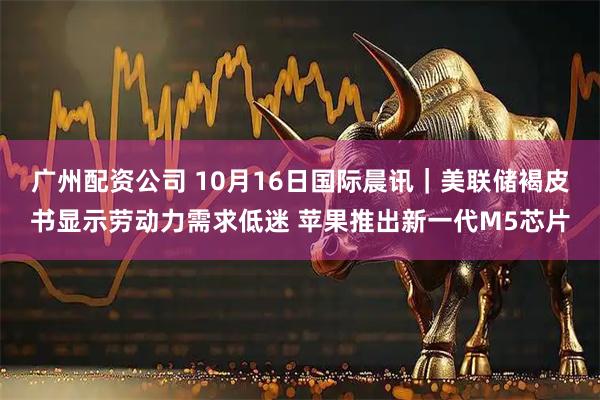 广州配资公司 10月16日国际晨讯｜美联储褐皮书显示劳动力需求低迷 苹果推出新一代M5芯片