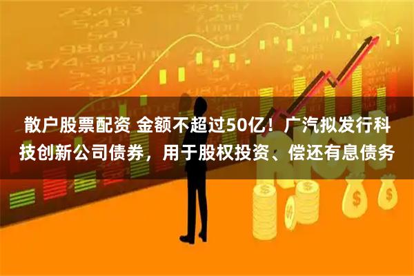散户股票配资 金额不超过50亿!广汽拟发行科技创新公司债券,用于股权投资、偿还有息债务