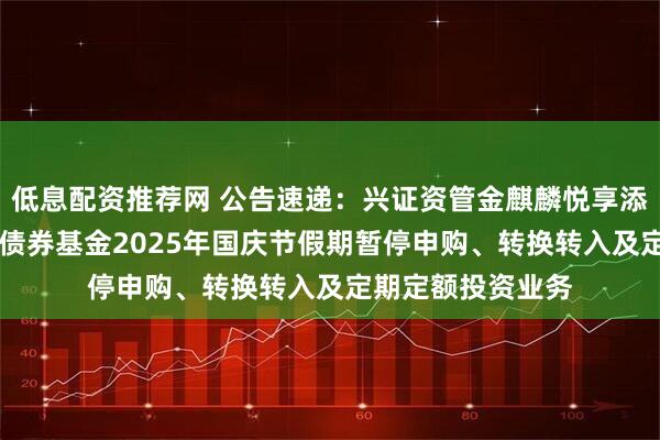 低息配资推荐网 公告速递：兴证资管金麒麟悦享添利30天滚动持有债券基金2025年国庆节假期暂停申购、转换转入及定期定额投资业务