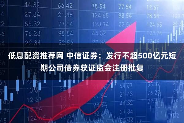 低息配资推荐网 中信证券:发行不超500亿元短期公司债券获证监会注册批复