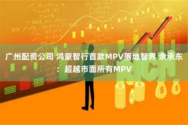 广州配资公司 鸿蒙智行首款MPV落地智界 余承东:超越市面所有MPV