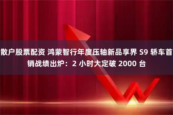 散户股票配资 鸿蒙智行年度压轴新品享界 S9 轿车首销战绩出炉:2 小时大定破 2000 台