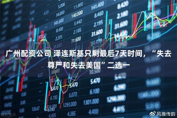 广州配资公司 泽连斯基只剩最后7天时间，“失去尊严和失去美国”二选一