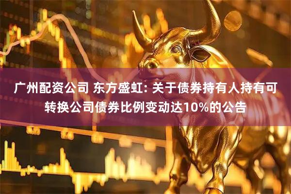 广州配资公司 东方盛虹: 关于债券持有人持有可转换公司债券比例变动达10%的公告
