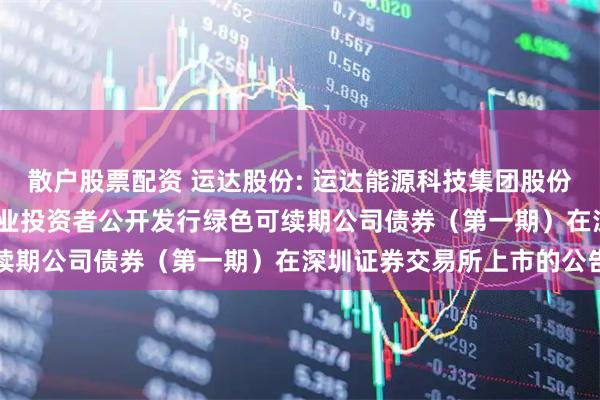 散户股票配资 运达股份: 运达能源科技集团股份有限公司2025年面向专业投资者公开发行绿色可续期公司债券(第一期)在深圳证券交易所上市的公告