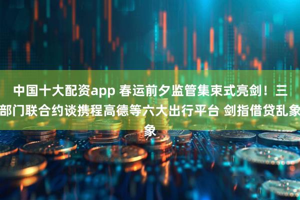 中国十大配资app 春运前夕监管集束式亮剑！三部门联合约谈携程高德等六大出行平台 剑指借贷乱象