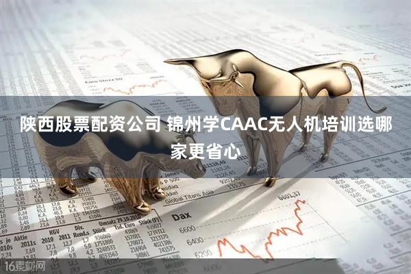 陕西股票配资公司 锦州学CAAC无人机培训选哪家更省心
