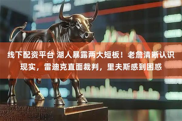 线下配资平台 湖人暴露两大短板！老詹清晰认识现实，雷迪克直面裁判，里夫斯感到困惑