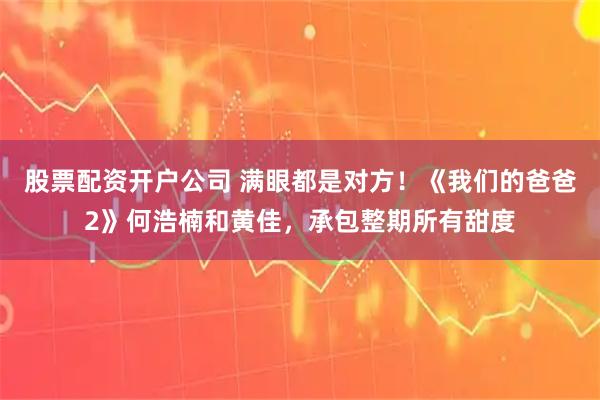 股票配资开户公司 满眼都是对方！《我们的爸爸2》何浩楠和黄佳，承包整期所有甜度