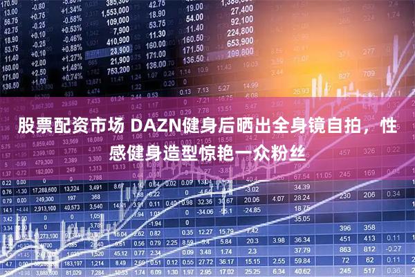 股票配资市场 DAZN健身后晒出全身镜自拍，性感健身造型惊艳一众粉丝