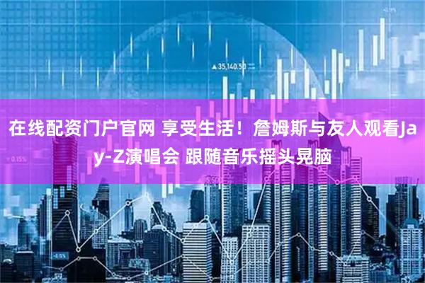 在线配资门户官网 享受生活！詹姆斯与友人观看Jay-Z演唱会 跟随音乐摇头晃脑