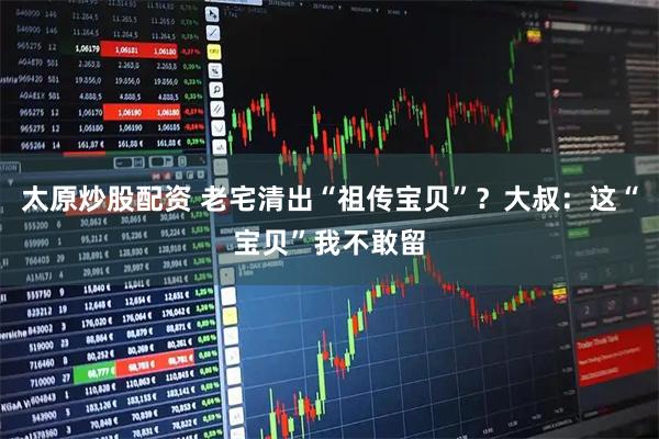 太原炒股配资 老宅清出“祖传宝贝”？大叔：这“宝贝”我不敢留