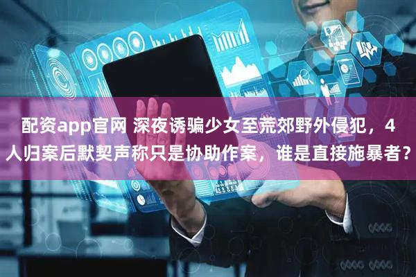 配资app官网 深夜诱骗少女至荒郊野外侵犯，4人归案后默契声称只是协助作案，谁是直接施暴者？