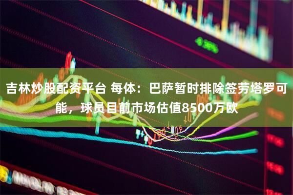 吉林炒股配资平台 每体：巴萨暂时排除签劳塔罗可能，球员目前市场估值8500万欧